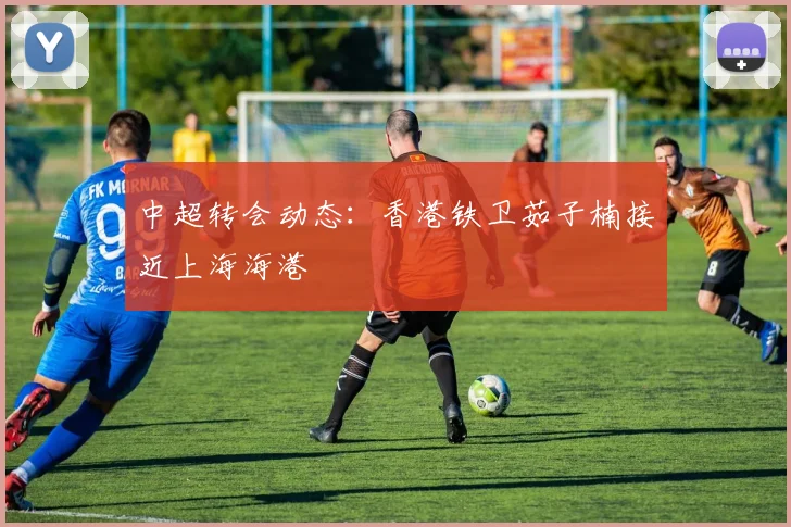 中超转会动态：香港铁卫茹子楠接近上海海港