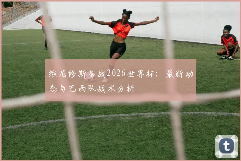 维尼修斯备战2026世界杯：最新动态与巴西队战术分析