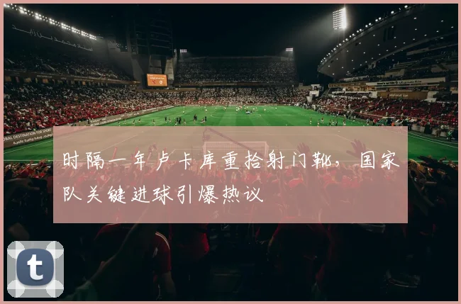 时隔一年卢卡库重拾射门靴，国家队关键进球引爆热议
