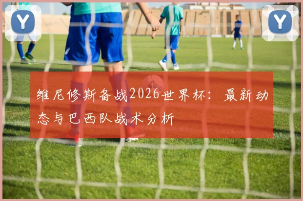 维尼修斯备战2026世界杯：最新动态与巴西队战术分析