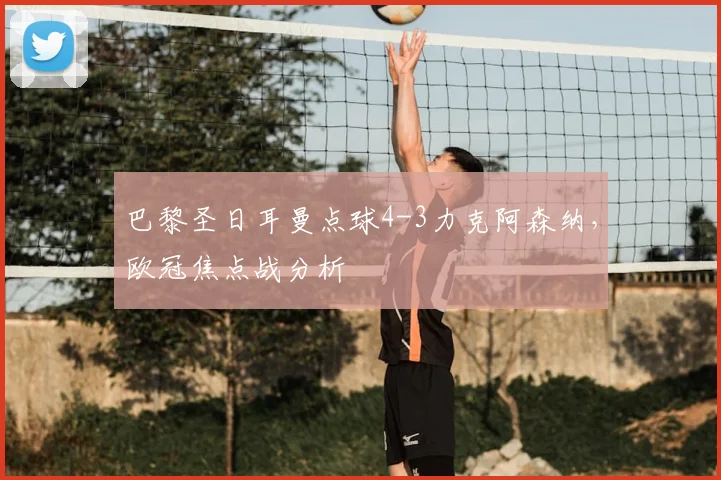 巴黎圣日耳曼点球4-3力克阿森纳，欧冠焦点战分析