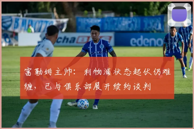 富勒姆主帅：利物浦状态起伏仍难缠，已与俱乐部展开续约谈判