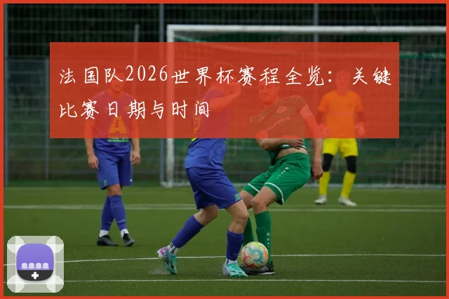 法国队2026世界杯赛程全览：关键比赛日期与时间