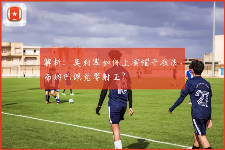 解析：奥利塞如何上演帽子戏法，而姆巴佩竟零射正？